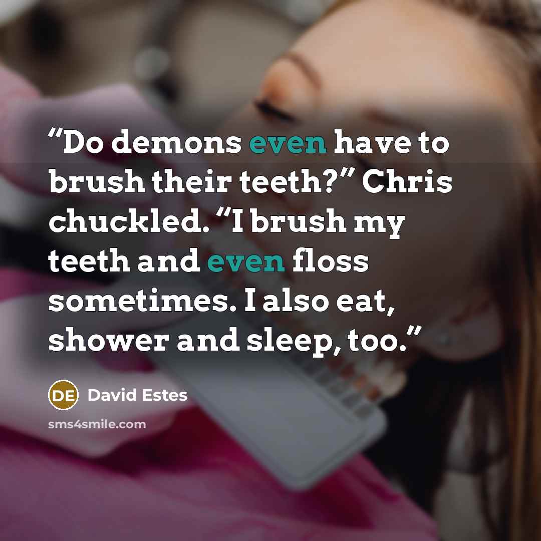 “Do demons even have to brush their teeth?” Chris chuckled. “I brush my teeth and even floss sometimes. I also eat, shower and sleep, too.” quote by David Estes
