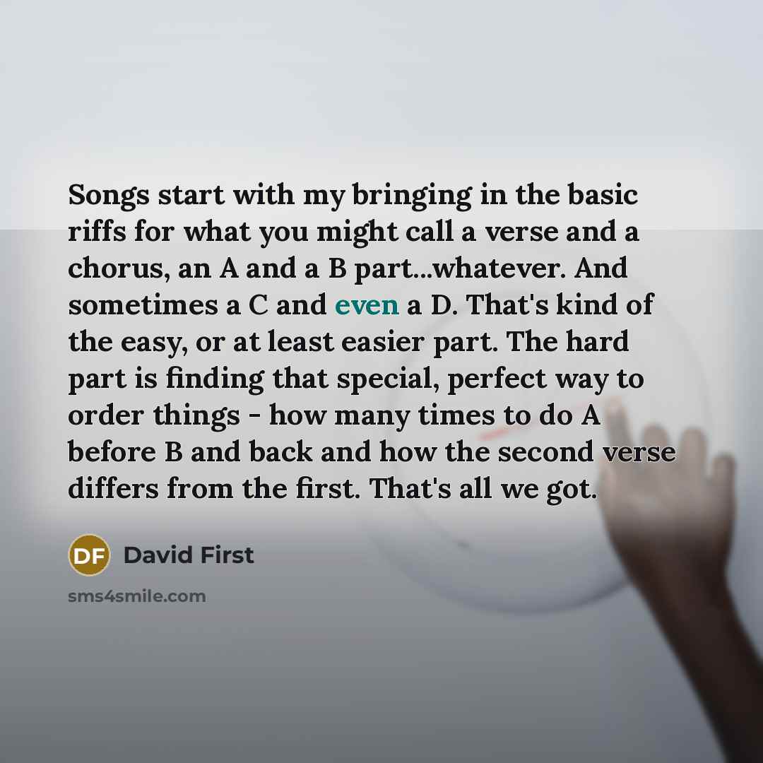 “Songs start with my bringing in the basic riffs for what you might call a verse and a chorus, an A and a B part...whatever. And sometimes a C and even a D. That's kind of the easy, or at least easier part. The hard part is finding that special, perfect way to order things - how many times to do A…” quote by David First