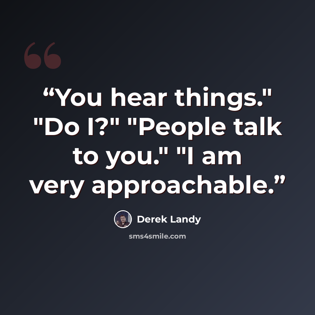 “You hear things." "Do I?" "People talk to you." "I am very approachable.” quote by Derek Landy
