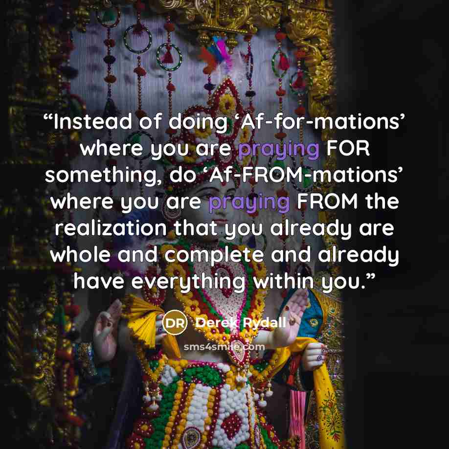 “Instead of doing ‘Af-for-mations’ where you are praying FOR something, do ‘Af-FROM-mations’ where you are praying FROM the realization that you already are whole and complete and already have everything within you.” quote by Derek Rydall