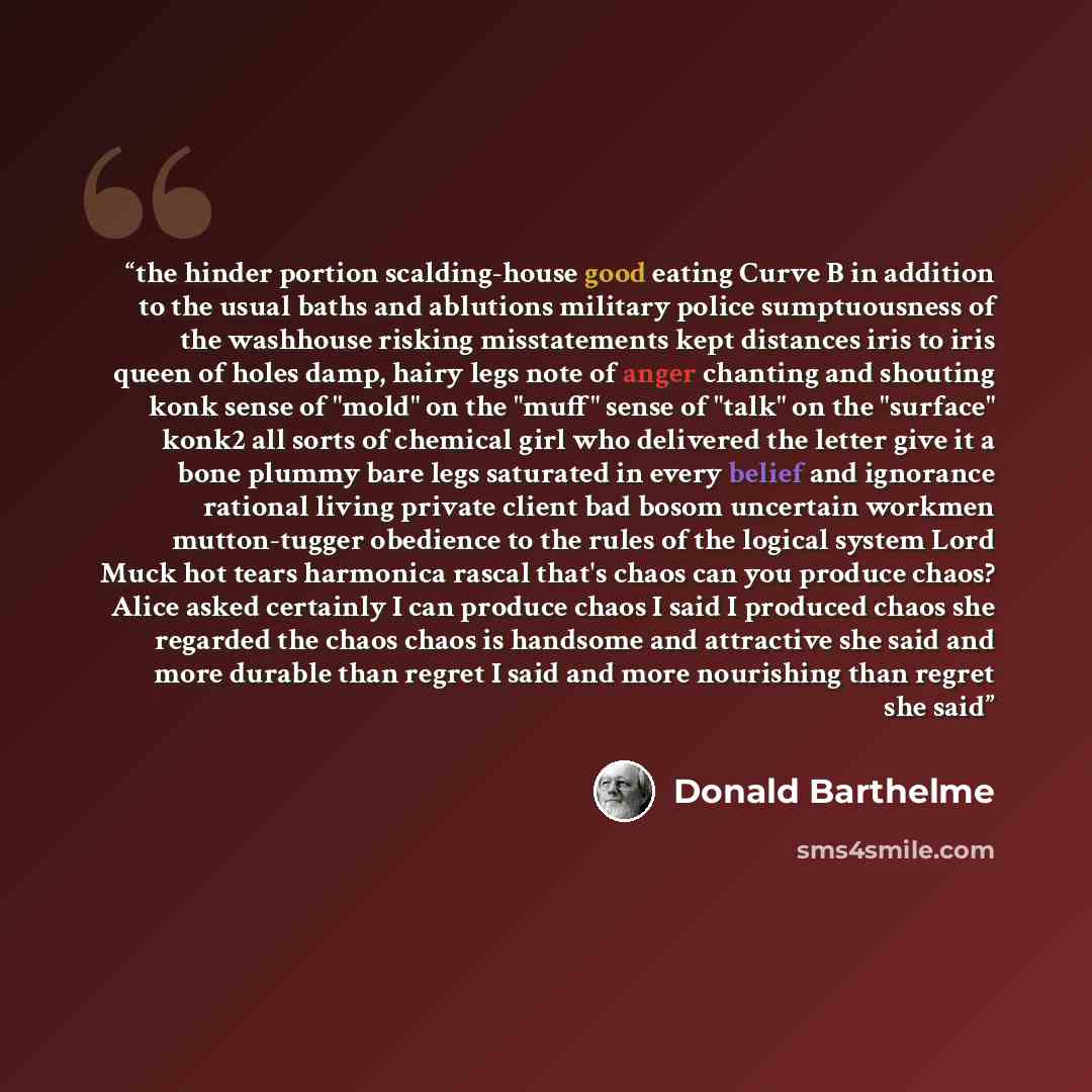 “the hinder portion scalding-house good eating Curve B in addition to the usual baths and ablutions military police sumptuousness of the washhouse risking misstatements kept distances iris to iris queen of holes damp, hairy legs note of anger chanting and shouting konk sense of "mold" on the "muff"…” quote by Donald Barthelme