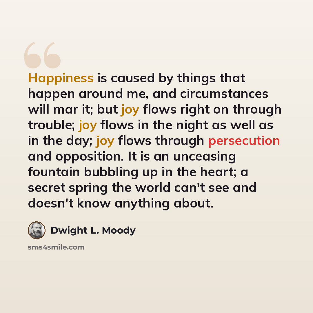 “Happiness is caused by things that happen around me, and circumstances will mar it; but joy flows right on through trouble; joy flows in the night as well as in the day; joy flows through persecution and opposition. It is an unceasing fountain bubbling up in the heart; a secret spring the world…” quote by Dwight L. Moody