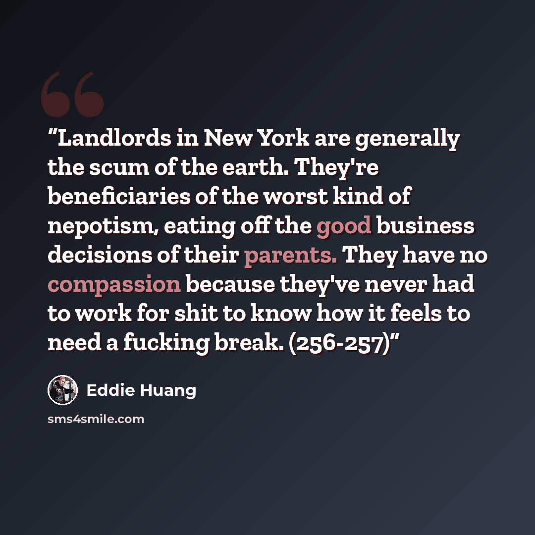 “Landlords in New York are generally the scum of the earth. They're beneficiaries of the worst kind of nepotism, eating off the good business decisions of their parents. They have no compassion because they've never had to work for shit to know how it feels to need a fucking break. (256-257)” quote by Eddie Huang