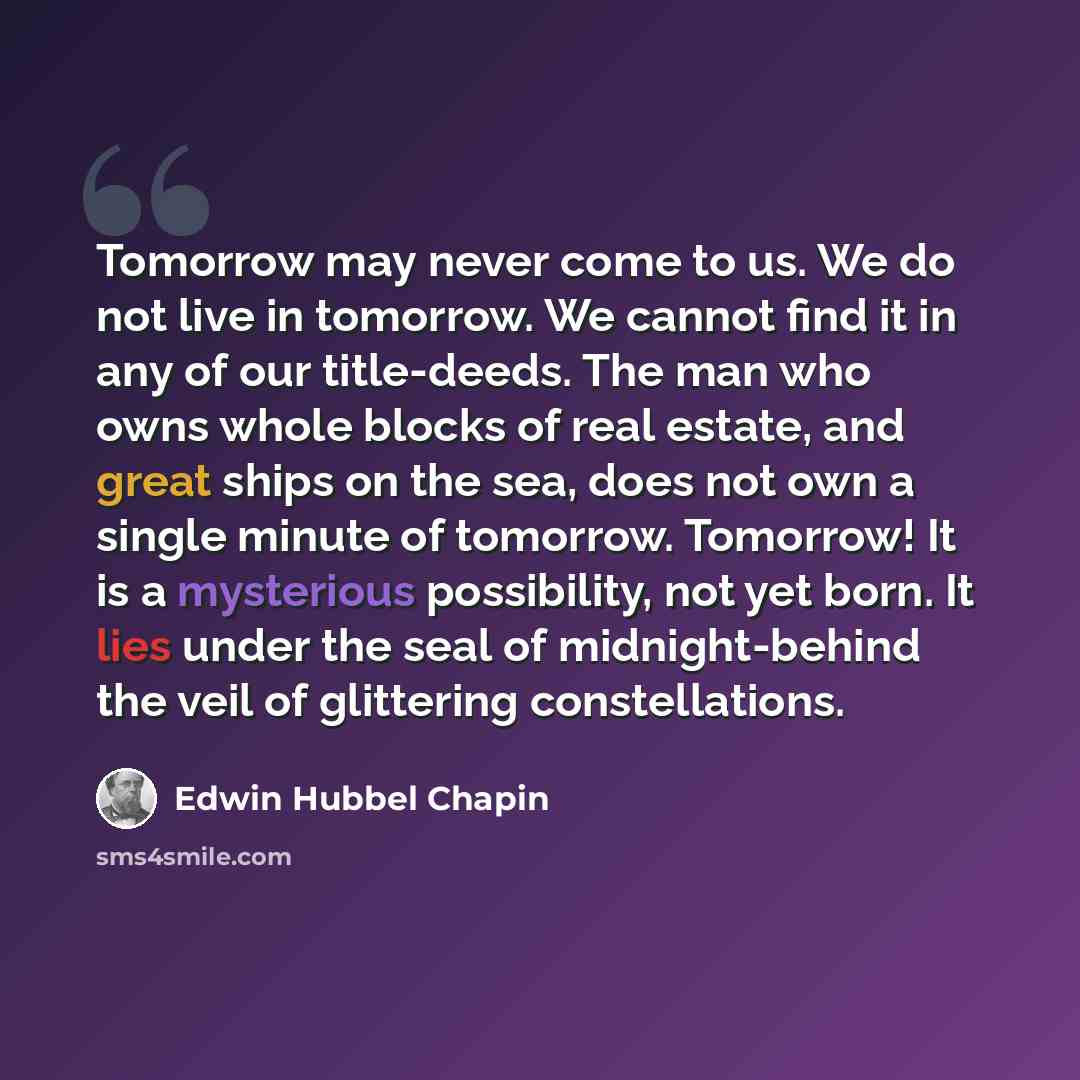 “Tomorrow may never come to us. We do not live in tomorrow. We cannot find it in any of our title-deeds. The man who owns whole blocks of real estate, and great ships on the sea, does not own a single minute of tomorrow. Tomorrow! It is a mysterious possibility, not yet born. It lies under the seal…” quote by Edwin Hubbel Chapin