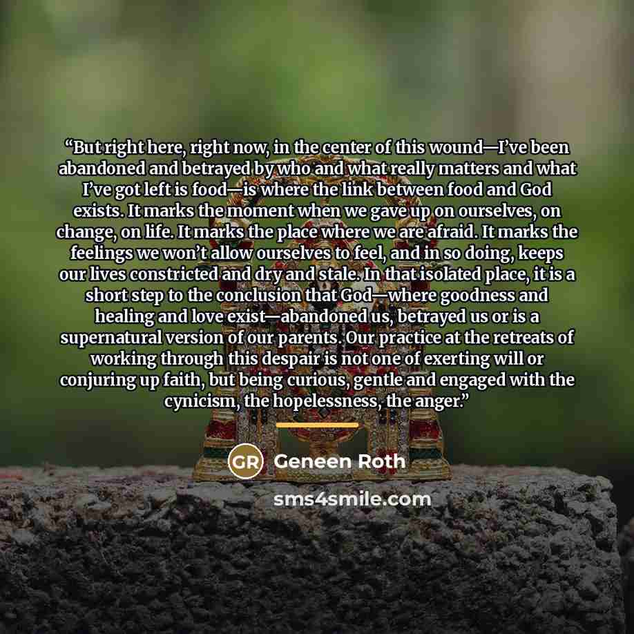 “But right here, right now, in the center of this wound—I’ve been abandoned and betrayed by who and what really matters and what I’ve got left is food—is where the link between food and God exists. It marks the moment when we gave up on ourselves, on change, on life. It marks the place where we are…” quote by Geneen Roth
