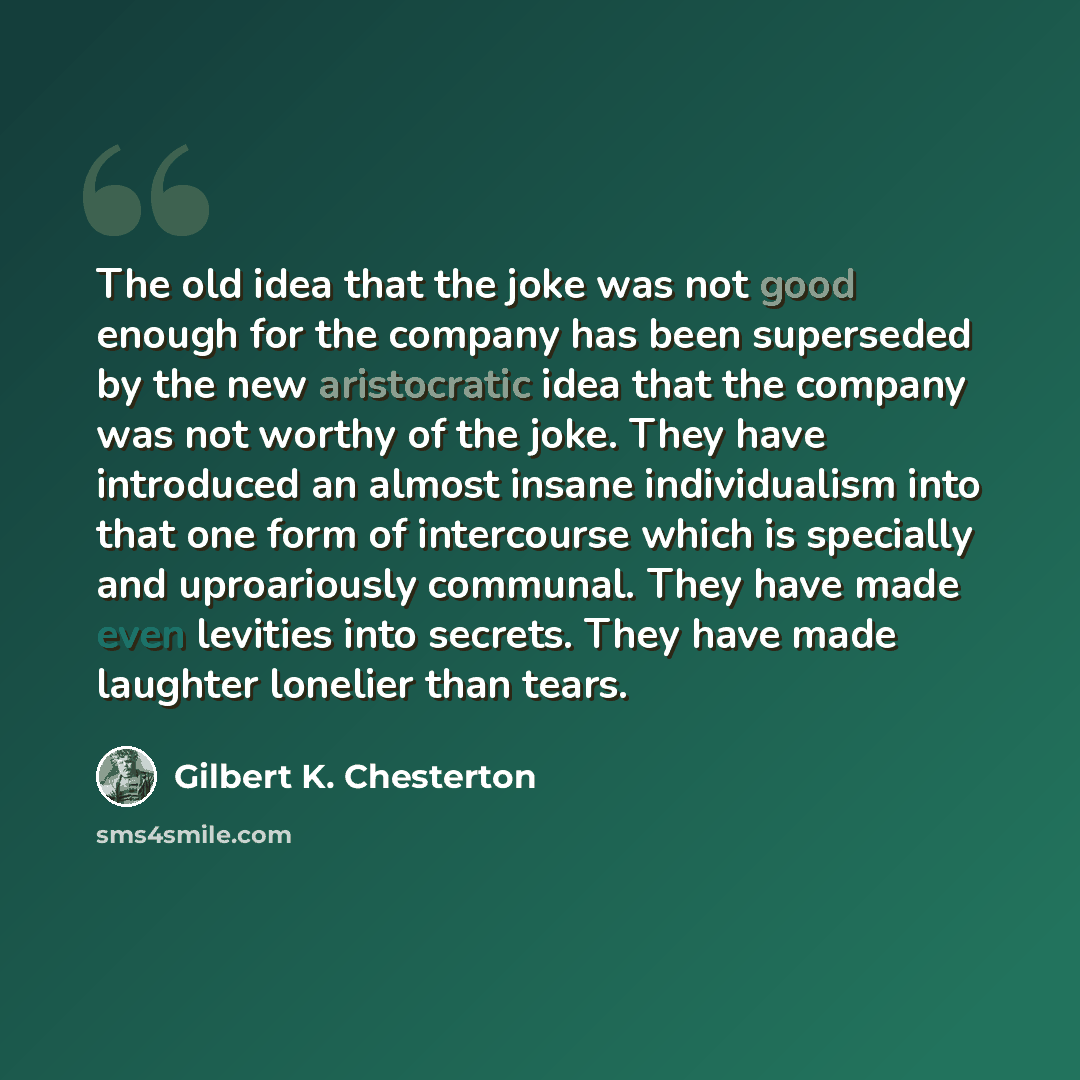 “The old idea that the joke was not good enough for the company has been superseded by the new aristocratic idea that the company was not worthy of the joke. They have introduced an almost insane individualism into that one form of intercourse which is specially and uproariously communal. They have…” quote by Gilbert K. Chesterton