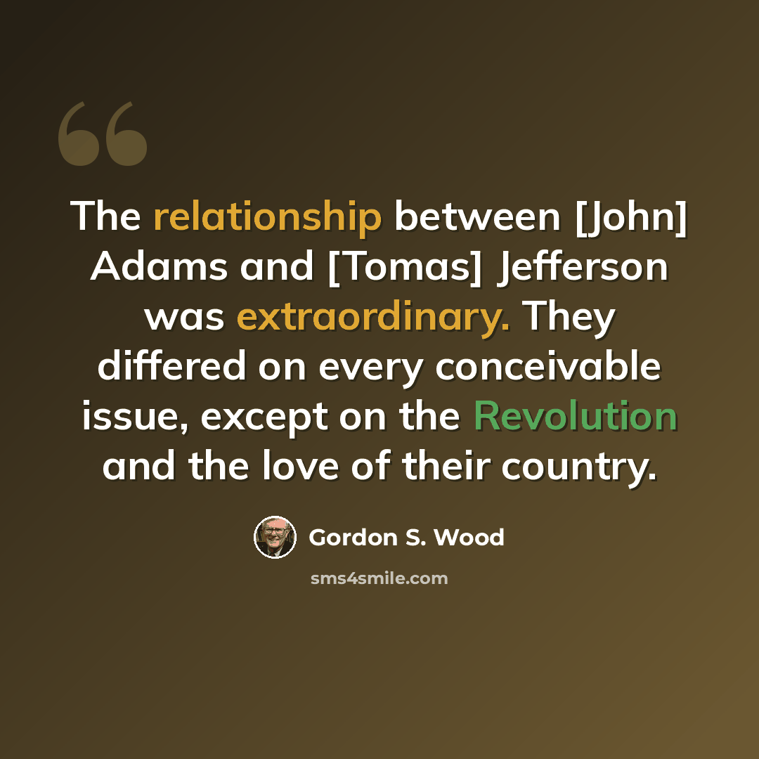 “The relationship between [John] Adams and [Tomas] Jefferson was extraordinary. They differed on every conceivable issue, except on the Revolution and the love of their country.” quote by Gordon S. Wood
