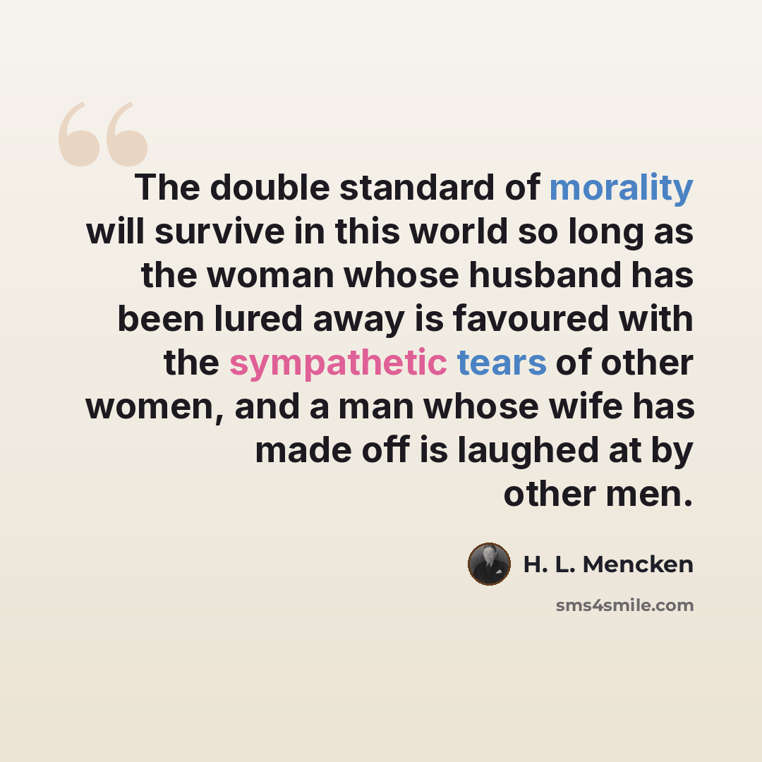“The double standard of morality will survive in this world so long as the woman whose husband has been lured away is favoured with the sympathetic tears of other women, and a man whose wife has made off is laughed at by other men.” quote by H. L. Mencken