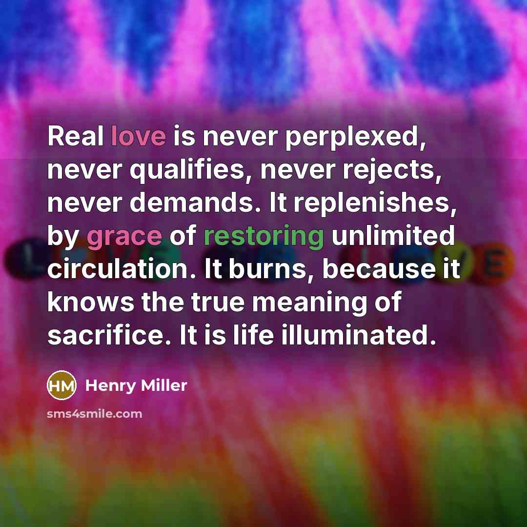 “Real love is never perplexed, never qualifies, never rejects, never demands. It replenishes, by grace of restoring unlimited circulation. It burns, because it knows the true meaning of sacrifice. It is life illuminated.” quote by Henry Miller