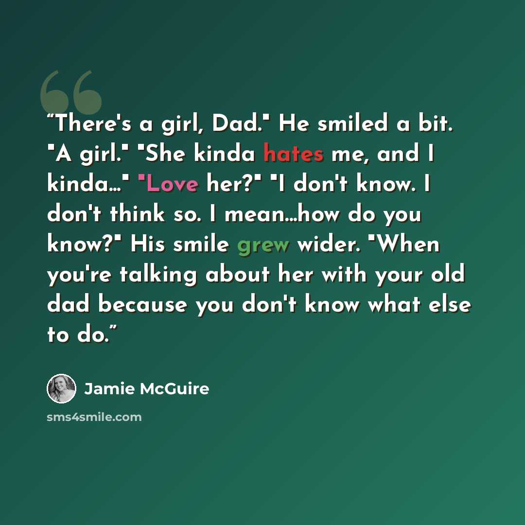 “There's a girl, Dad." He smiled a bit. "A girl." "She kinda hates me, and I kinda..." "Love her?" "I don't know. I don't think so. I mean...how do you know?" His smile grew wider. "When you're talking about her with your old dad because you don't know what else to do.” quote by Jamie McGuire