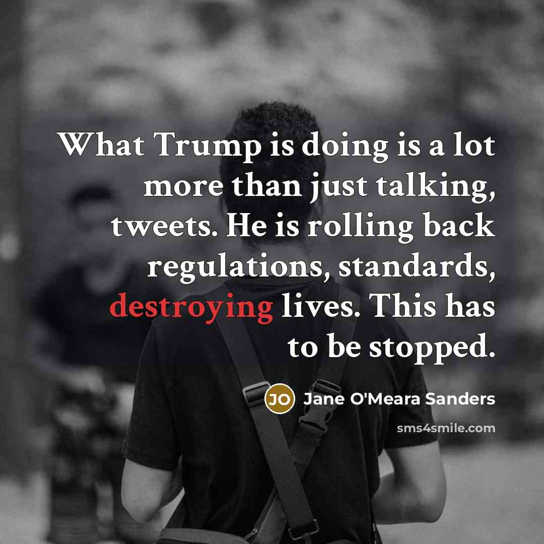 “What Trump is doing is a lot more than just talking, tweets. He is rolling back regulations, standards, destroying lives. This has to be stopped.” quote by Jane O'Meara Sanders