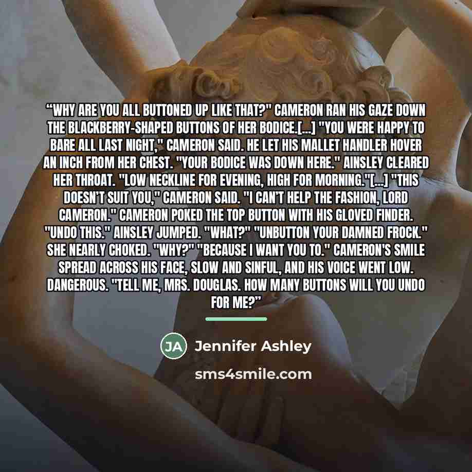 “Why are you all buttoned up like that?" Cameron ran his gaze down the blackberry-shaped buttons of her bodice.[...] "You were happy to bare all last night," Cameron said. He let his mallet handler hover an inch from her chest. "Your bodice was down here." Ainsley cleared her throat. "Low neckline…” quote by Jennifer Ashley