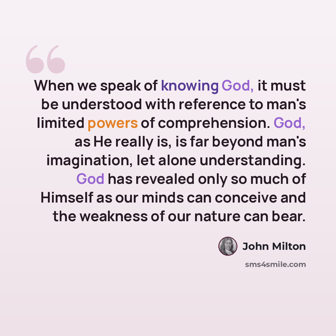 “When we speak of knowing God, it must be understood with reference to man's limited powers of comprehension. God, as He really is, is far beyond man's imagination, let alone understanding. God has revealed only so much of Himself as our minds can conceive and the weakness of our nature can bear.” quote by John Milton