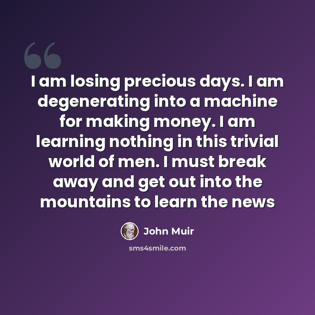 “I am losing precious days. I am degenerating into a machine for making money. I am learning nothing in this trivial world of men. I must break away and get out into the mountains to learn the news” quote by John Muir