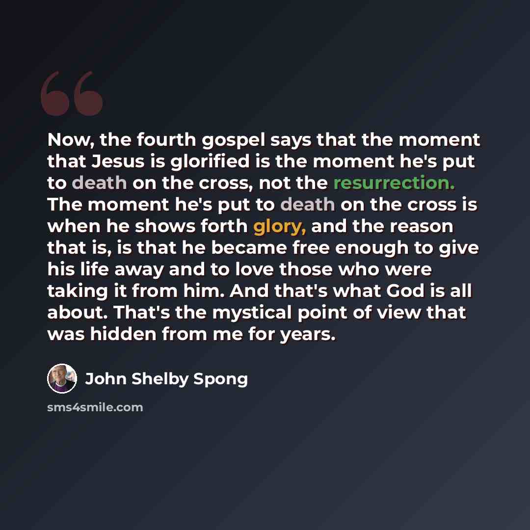 “Now, the fourth gospel says that the moment that Jesus is glorified is the moment he's put to death on the cross, not the resurrection. The moment he's put to death on the cross is when he shows forth glory, and the reason that is, is that he became free enough to give his life away and to love…” quote by John Shelby Spong