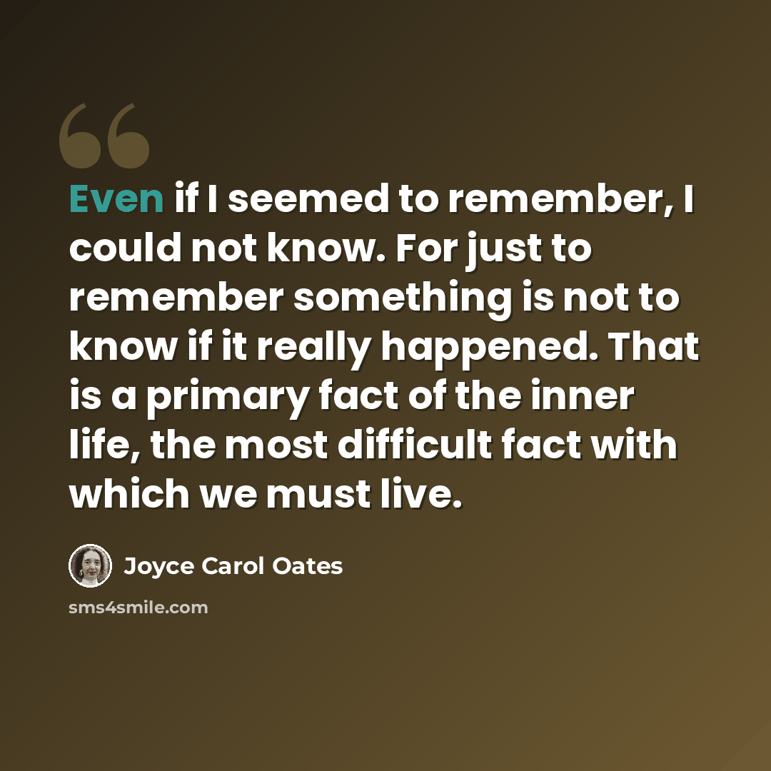 “Even if I seemed to remember, I could not know. For just to remember something is not to know if it really happened. That is a primary fact of the inner life, the most difficult fact with which we must live.” quote by Joyce Carol Oates