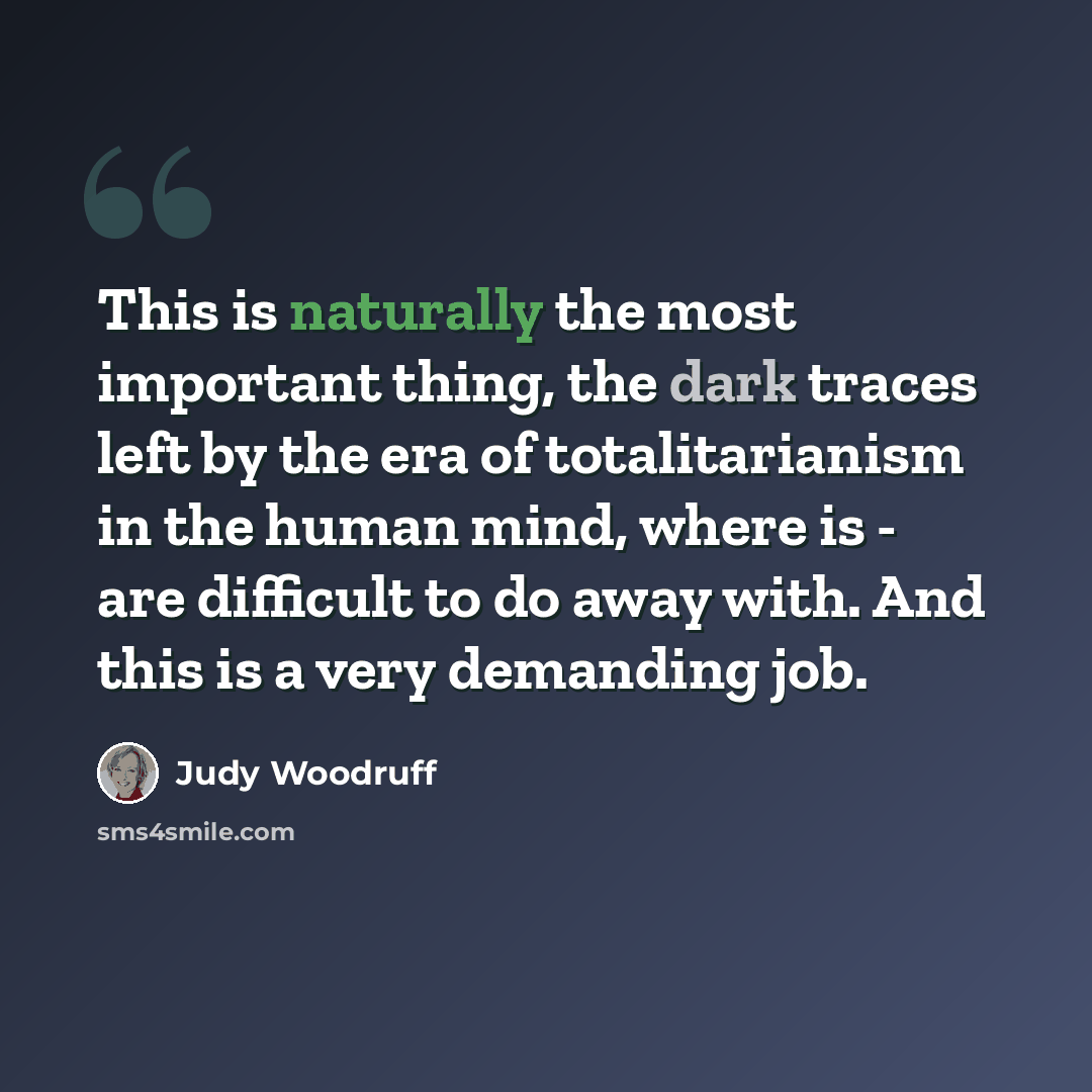 “This is naturally the most important thing, the dark traces left by the era of totalitarianism in the human mind, where is - are difficult to do away with. And this is a very demanding job.” quote by Judy Woodruff