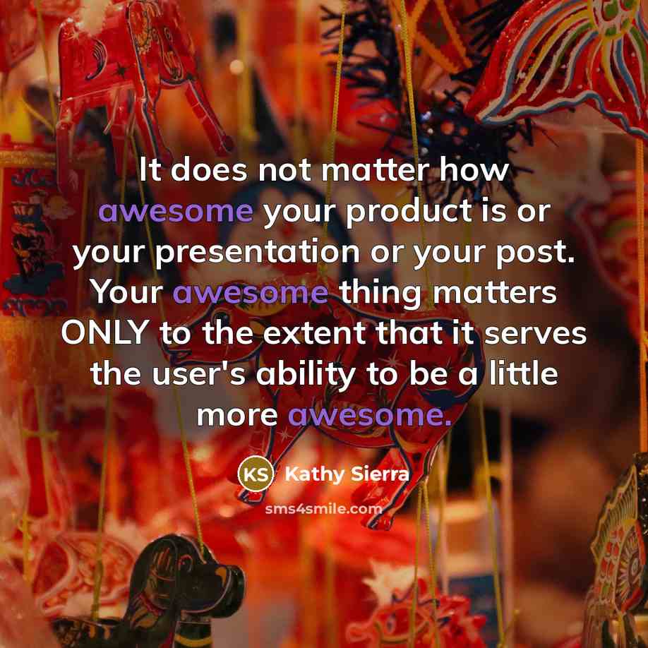 “It does not matter how awesome your product is or your presentation or your post. Your awesome thing matters ONLY to the extent that it serves the user's ability to be a little more awesome.” quote by Kathy Sierra
