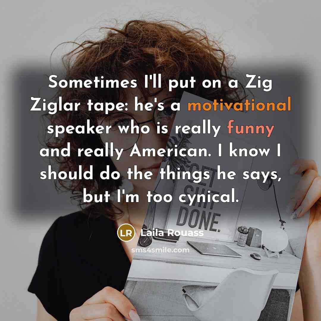 “Sometimes I'll put on a Zig Ziglar tape: he's a motivational speaker who is really funny and really American. I know I should do the things he says, but I'm too cynical.” quote by Laila Rouass