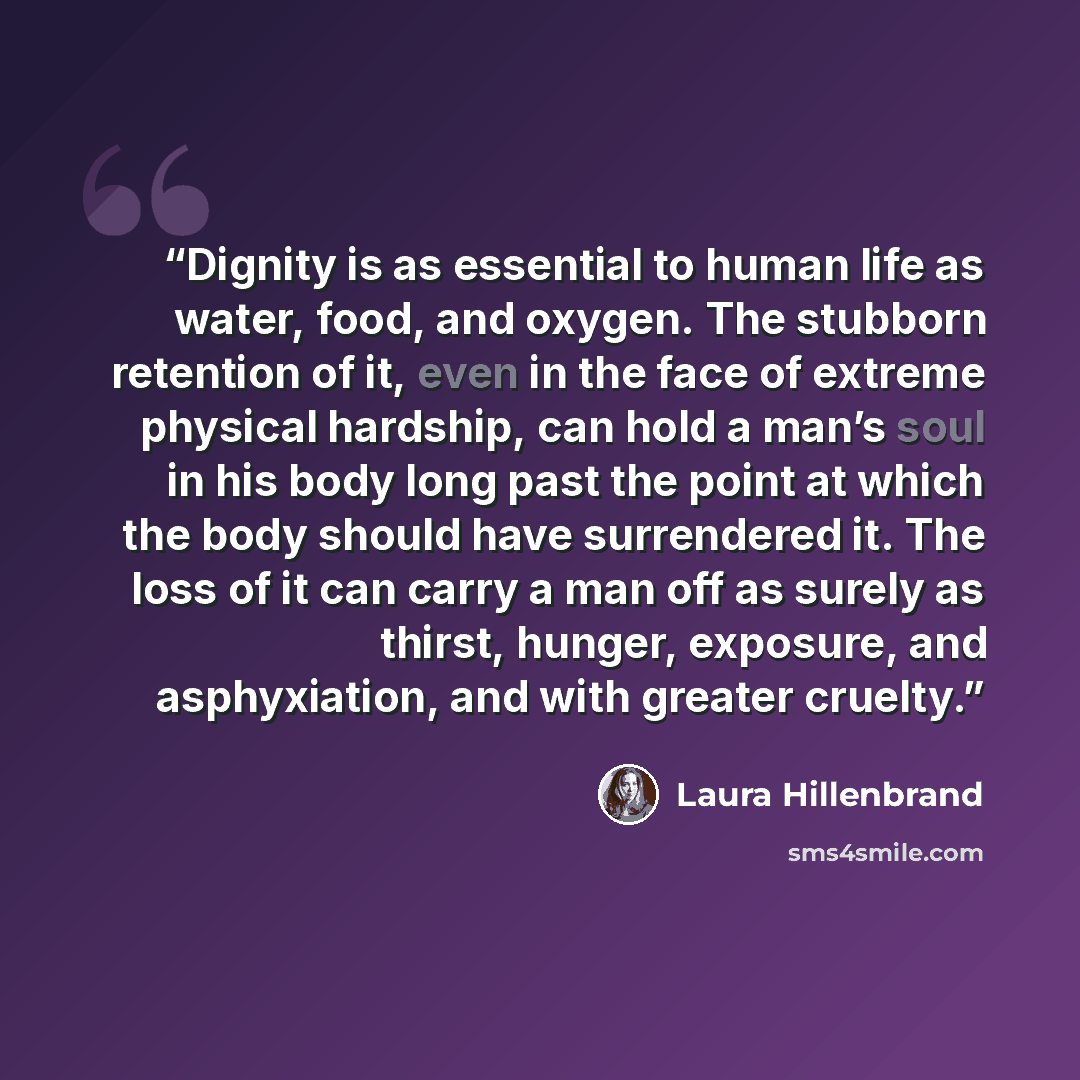 “Dignity is as essential to human life as water, food, and oxygen. The stubborn retention of it, even in the face of extreme physical hardship, can hold a man’s soul in his body long past the point at which the body should have surrendered it. The loss of it can carry a man off as surely as thirst…” quote by Laura Hillenbrand