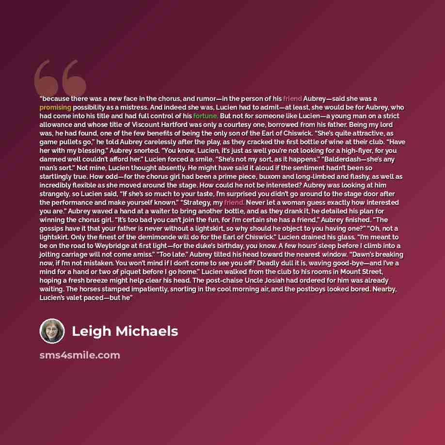 “because there was a new face in the chorus, and rumor—in the person of his friend Aubrey—said she was a promising possibility as a mistress. And indeed she was, Lucien had to admit—at least, she would be for Aubrey, who had come into his title and had full control of his fortune. But not for…” quote by Leigh Michaels
