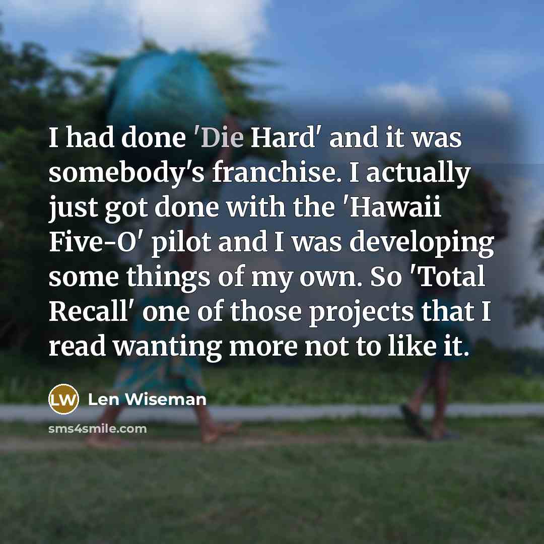 “I had done 'Die Hard' and it was somebody's franchise. I actually just got done with the 'Hawaii Five-O' pilot and I was developing some things of my own. So 'Total Recall' one of those projects that I read wanting more not to like it.” quote by Len Wiseman