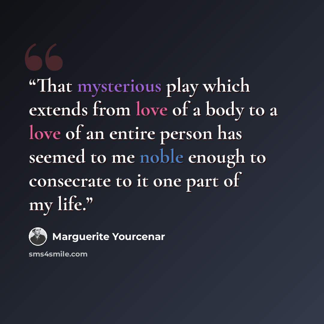 “That mysterious play which extends from love of a body to a love of an entire person has seemed to me noble enough to consecrate to it one part of my life.” quote by Marguerite Yourcenar