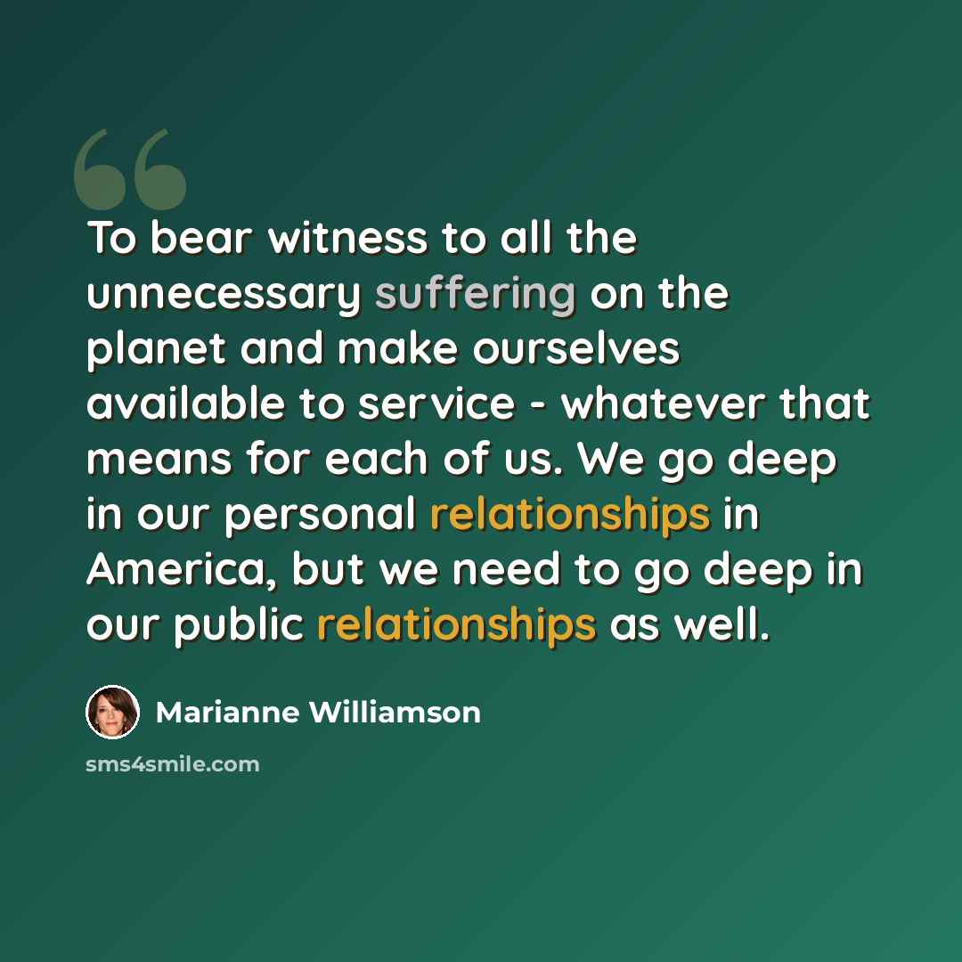 “To bear witness to all the unnecessary suffering on the planet and make ourselves available to service - whatever that means for each of us. We go deep in our personal relationships in America, but we need to go deep in our public relationships as well.” quote by Marianne Williamson