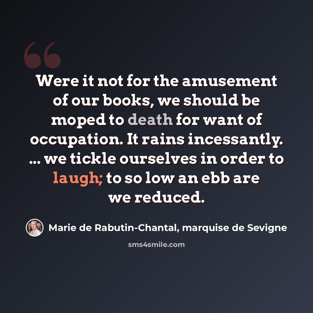 “Were it not for the amusement of our books, we should be moped to death for want of occupation. It rains incessantly. ... we tickle ourselves in order to laugh; to so low an ebb are we reduced.” quote by Marie de Rabutin-Chantal, marquise de Sevigne