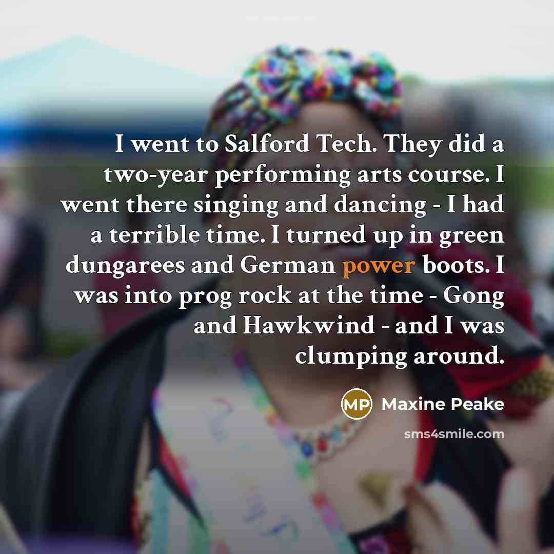 “I went to Salford Tech. They did a two-year performing arts course. I went there singing and dancing - I had a terrible time. I turned up in green dungarees and German power boots. I was into prog rock at the time - Gong and Hawkwind - and I was clumping around.” quote by Maxine Peake