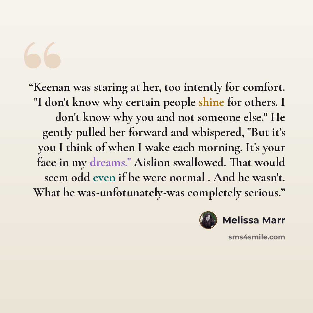 “Keenan was staring at her, too intently for comfort. "I don't know why certain people shine for others. I don't know why you and not someone else." He gently pulled her forward and whispered, "But it's you I think of when I wake each morning. It's your face in my dreams." Aislinn swallowed. That…” quote by Melissa Marr