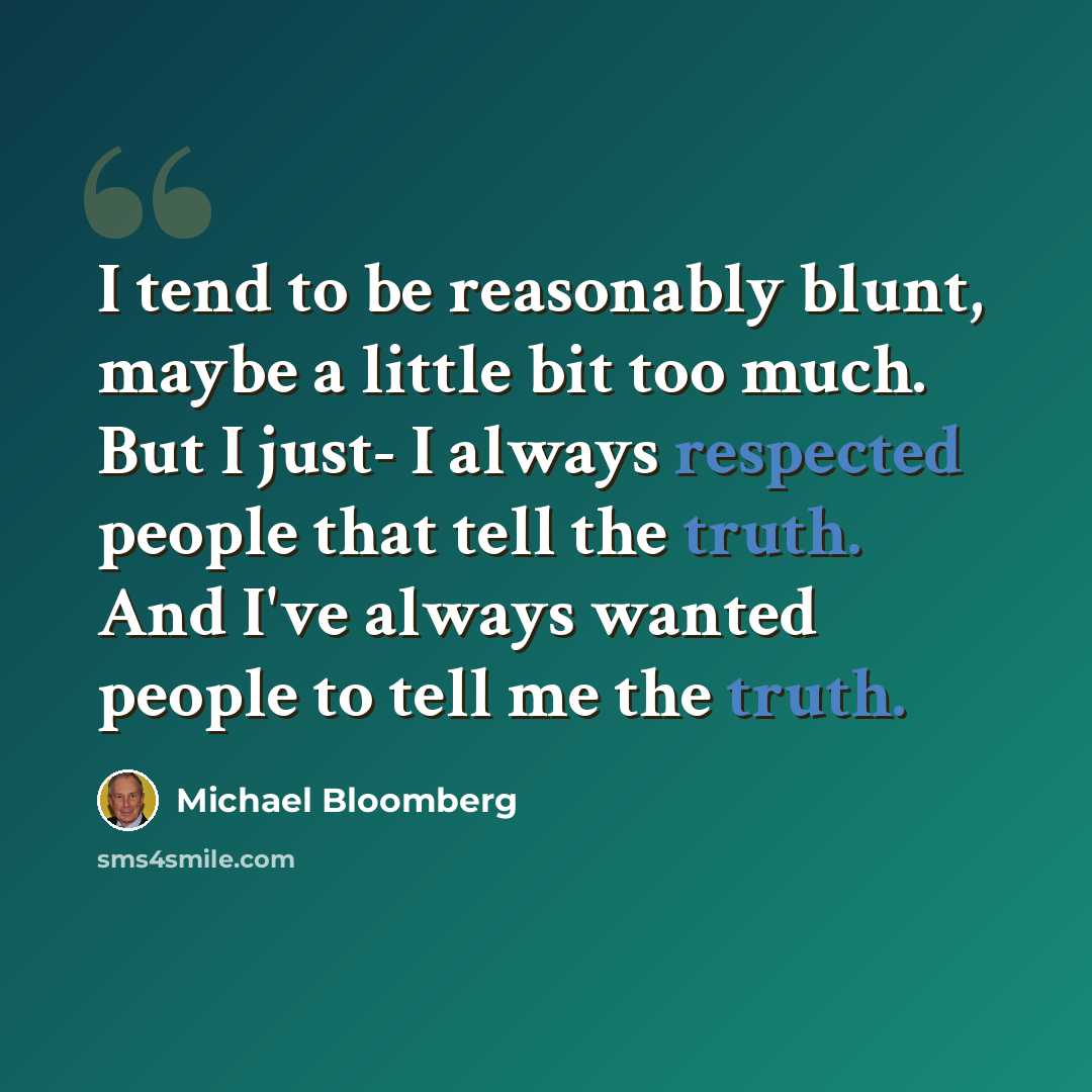 “I tend to be reasonably blunt, maybe a little bit too much. But I just- I always respected people that tell the truth. And I've always wanted people to tell me the truth.” quote by Michael Bloomberg