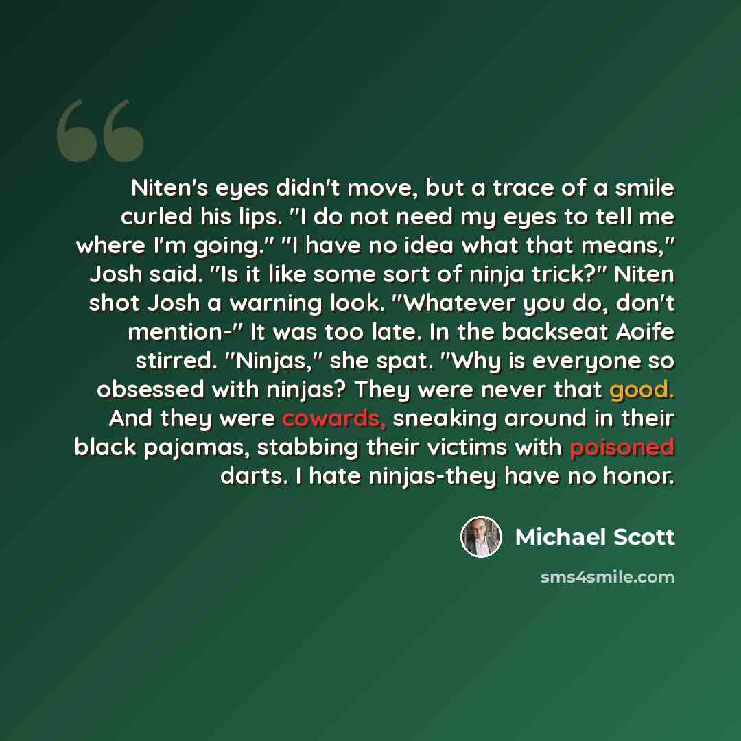“Niten's eyes didn't move, but a trace of a smile curled his lips. "I do not need my eyes to tell me where I'm going." "I have no idea what that means," Josh said. "Is it like some sort of ninja trick?" Niten shot Josh a warning look. "Whatever you do, don't mention-" It was too late. In the…” quote by Michael Scott