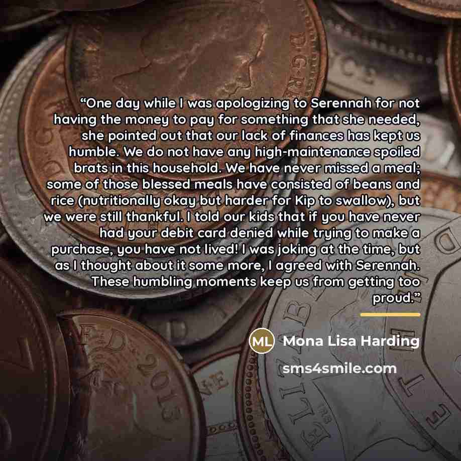“One day while I was apologizing to Serennah for not having the money to pay for something that she needed, she pointed out that our lack of finances has kept us humble. We do not have any high-maintenance spoiled brats in this household. We have never missed a meal; some of those blessed meals…” quote by Mona Lisa Harding