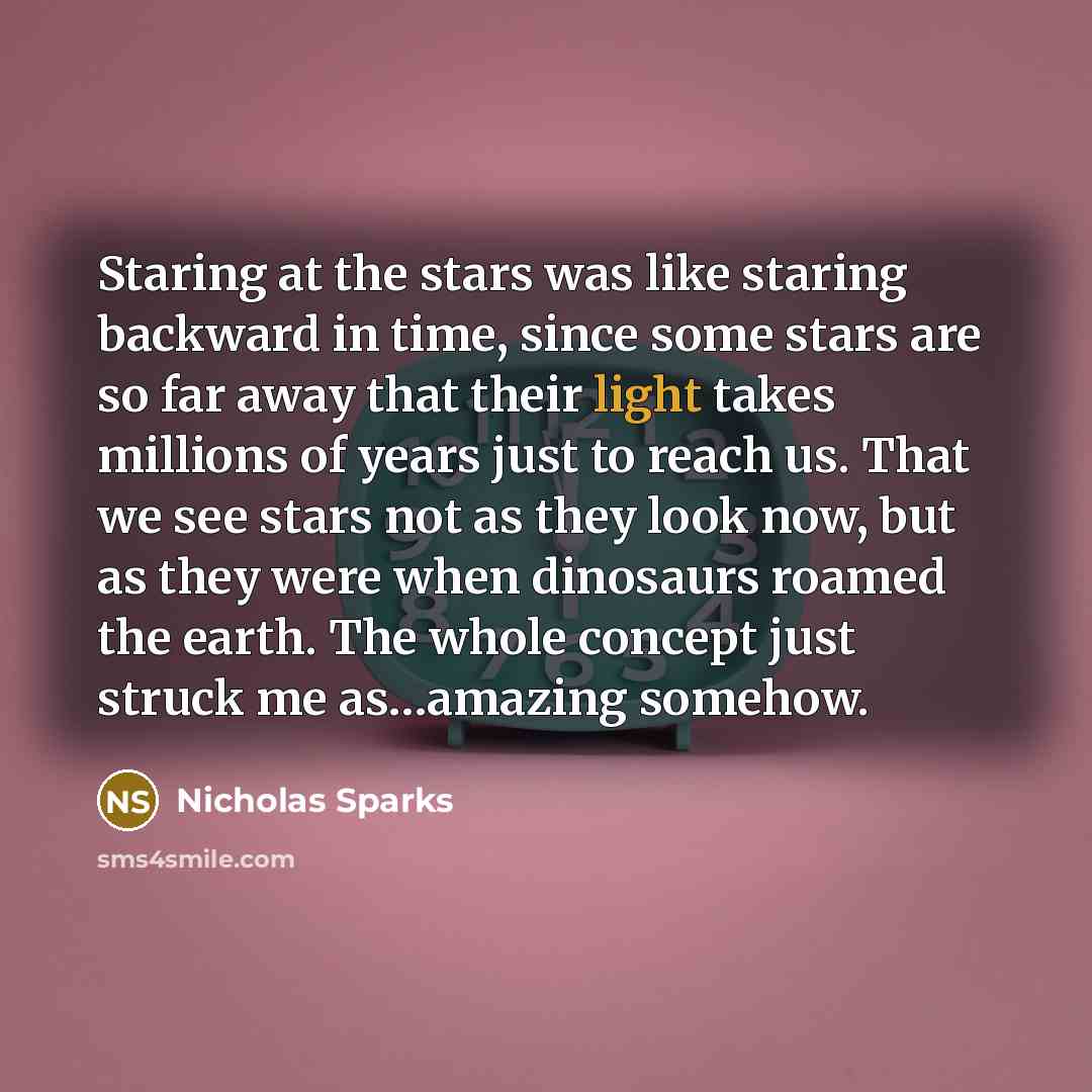 “Staring at the stars was like staring backward in time, since some stars are so far away that their light takes millions of years just to reach us. That we see stars not as they look now, but as they were when dinosaurs roamed the earth. The whole concept just struck me as…amazing somehow.” quote by Nicholas Sparks