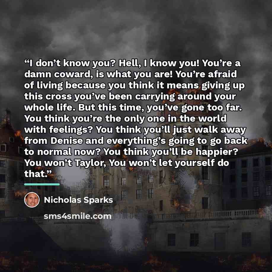 “I don’t know you? Hell, I know you! You’re a damn coward, is what you are! You’re afraid of living because you think it means giving up this cross you’ve been carrying around your whole life. But this time, you’ve gone too far. You think you’re the only one in the world with feelings? You think…” quote by Nicholas Sparks