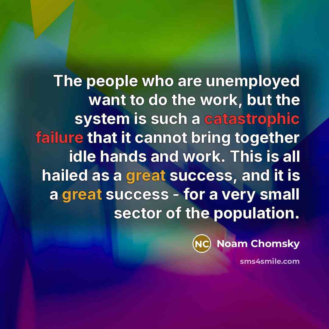 “The people who are unemployed want to do the work, but the system is such a catastrophic failure that it cannot bring together idle hands and work. This is all hailed as a great success, and it is a great success - for a very small sector of the population.” quote by Noam Chomsky
