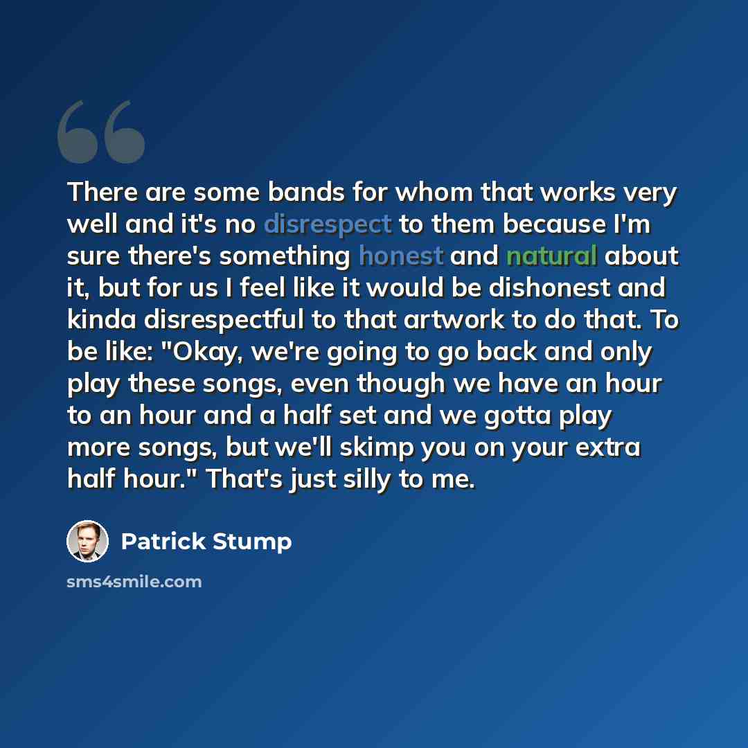 “There are some bands for whom that works very well and it's no disrespect to them because I'm sure there's something honest and natural about it, but for us I feel like it would be dishonest and kinda disrespectful to that artwork to do that. To be like: "Okay, we're going to go back and only play…” quote by Patrick Stump