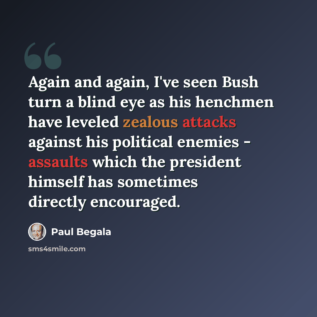 “Again and again, I've seen Bush turn a blind eye as his henchmen have leveled zealous attacks against his political enemies - assaults which the president himself has sometimes directly encouraged.” quote by Paul Begala