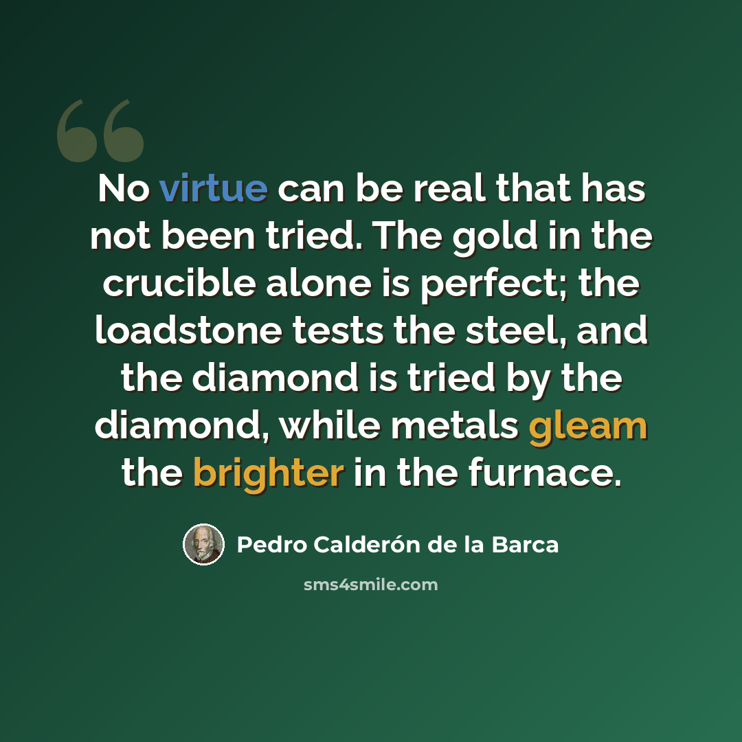 “No virtue can be real that has not been tried. The gold in the crucible alone is perfect; the loadstone tests the steel, and the diamond is tried by the diamond, while metals gleam the brighter in the furnace.” quote by Pedro Calderon de la Barca