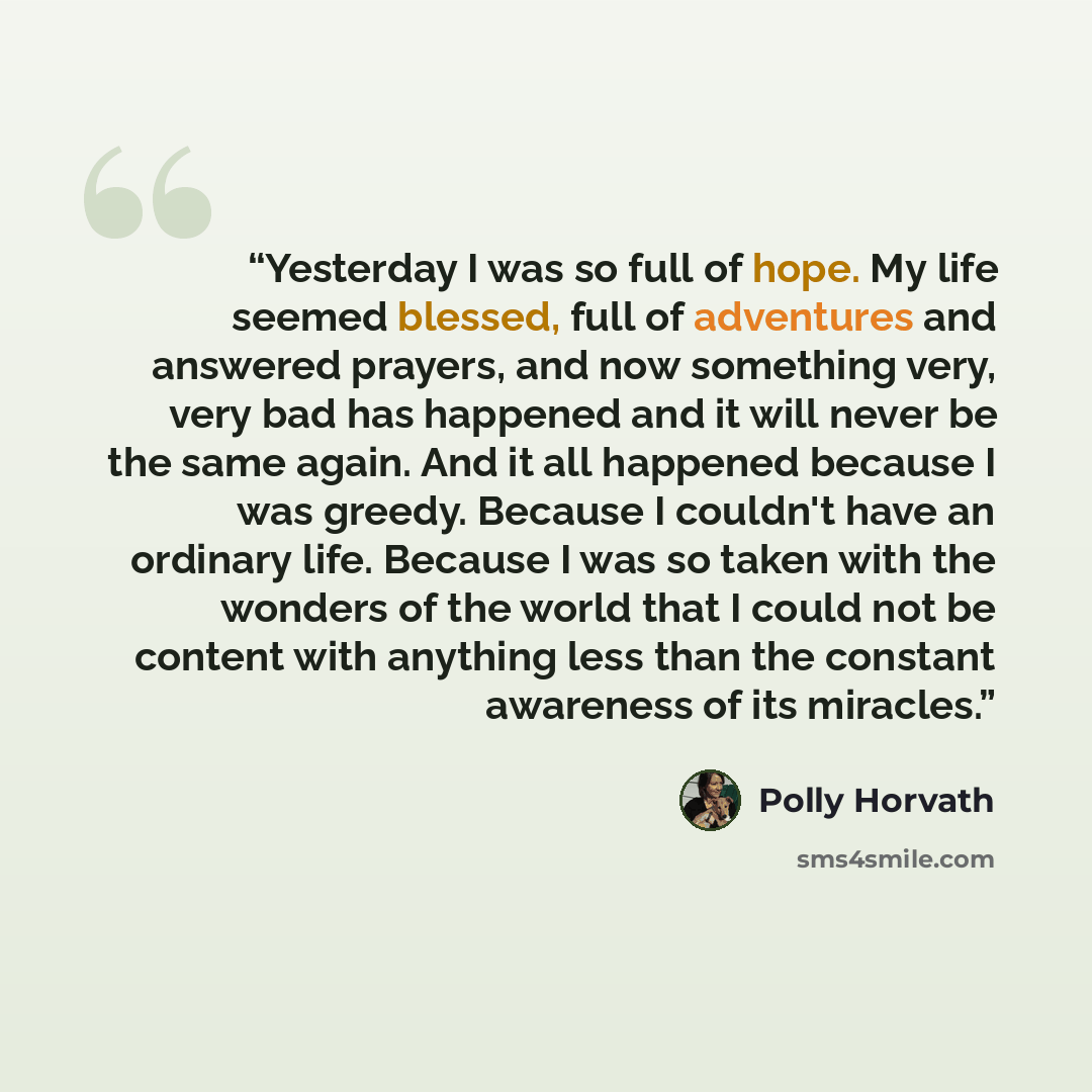 “Yesterday I was so full of hope. My life seemed blessed, full of adventures and answered prayers, and now something very, very bad has happened and it will never be the same again. And it all happened because I was greedy. Because I couldn't have an ordinary life. Because I was so taken with the…” quote by Polly Horvath