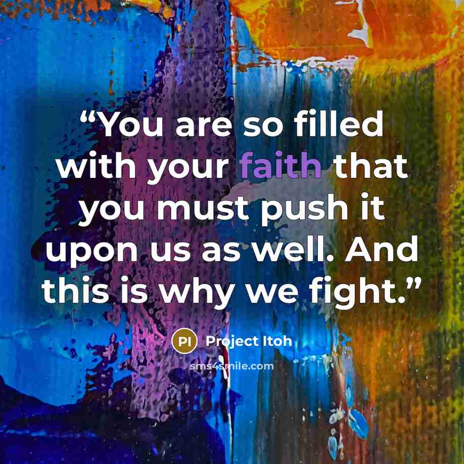 “You are so filled with your faith that you must push it upon us as well. And this is why we fight.” quote by Project Itoh