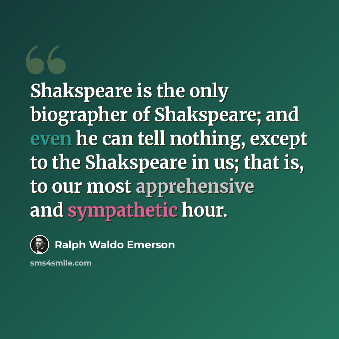“Shakspeare is the only biographer of Shakspeare; and even he can tell nothing, except to the Shakspeare in us; that is, to our most apprehensive and sympathetic hour.” quote by Ralph Waldo Emerson
