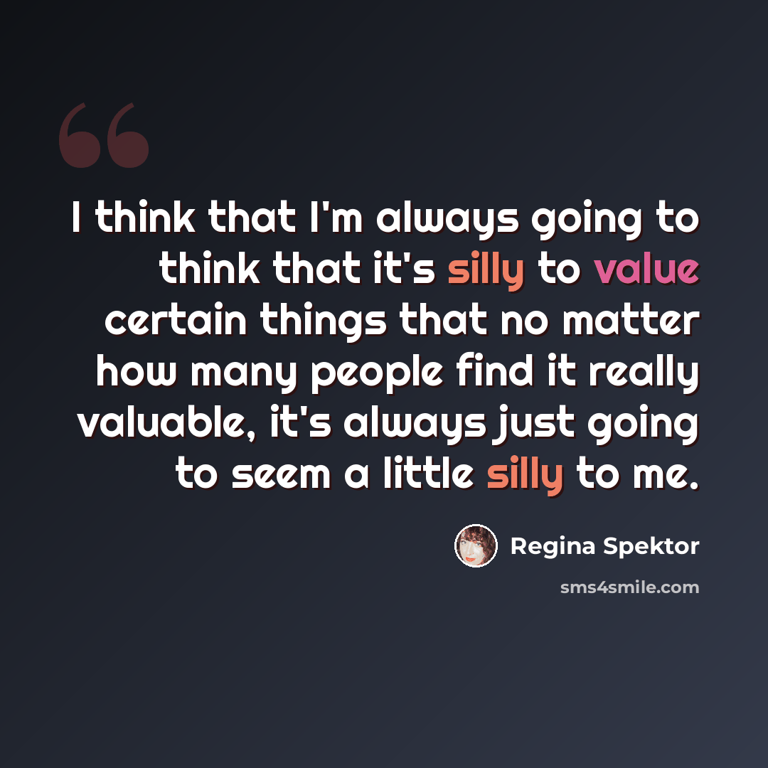 “I think that I'm always going to think that it's silly to value certain things that no matter how many people find it really valuable, it's always just going to seem a little silly to me.” quote by Regina Spektor