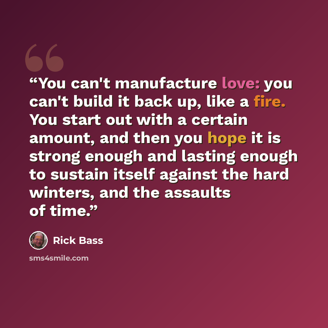 “You can't manufacture love: you can't build it back up, like a fire. You start out with a certain amount, and then you hope it is strong enough and lasting enough to sustain itself against the hard winters, and the assaults of time.” quote by Rick Bass