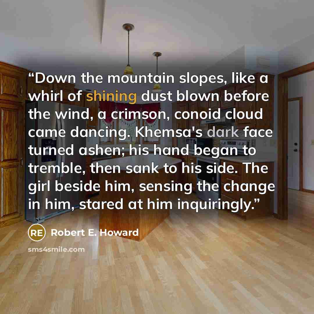 “Down the mountain slopes, like a whirl of shining dust blown before the wind, a crimson, conoid cloud came dancing. Khemsa's dark face turned ashen; his hand began to tremble, then sank to his side. The girl beside him, sensing the change in him, stared at him inquiringly.” quote by Robert E. Howard