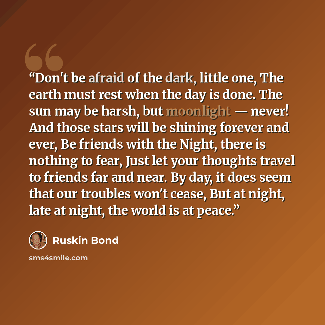 “Don't be afraid of the dark, little one, The earth must rest when the day is done. The sun may be harsh, but moonlight — never! And those stars will be shining forever and ever, Be friends with the Night, there is nothing to fear, Just let your thoughts travel to friends far and near. By day, it…” quote by Ruskin Bond