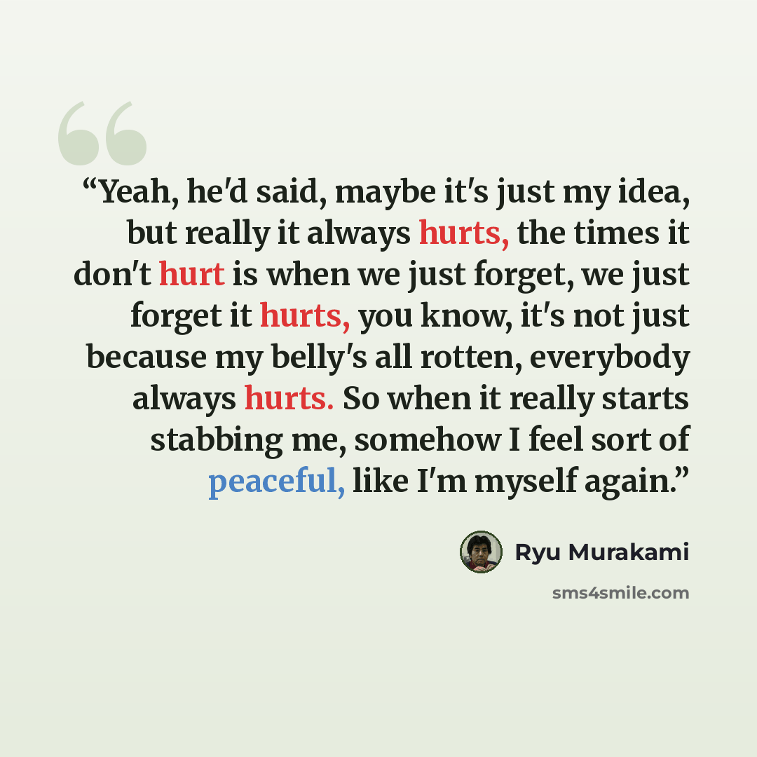 “Yeah, he'd said, maybe it's just my idea, but really it always hurts, the times it don't hurt is when we just forget, we just forget it hurts, you know, it's not just because my belly's all rotten, everybody always hurts. So when it really starts stabbing me, somehow I feel sort of peaceful, like…” quote by Ryū Murakami