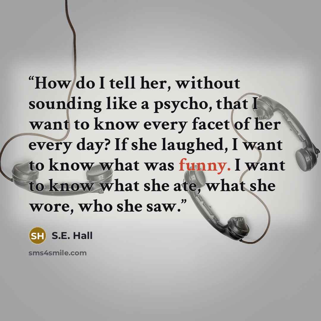 “How do I tell her, without sounding like a psycho, that I want to know every facet of her every day? If she laughed, I want to know what was funny. I want to know what she ate, what she wore, who she saw.” quote by S.E. Hall