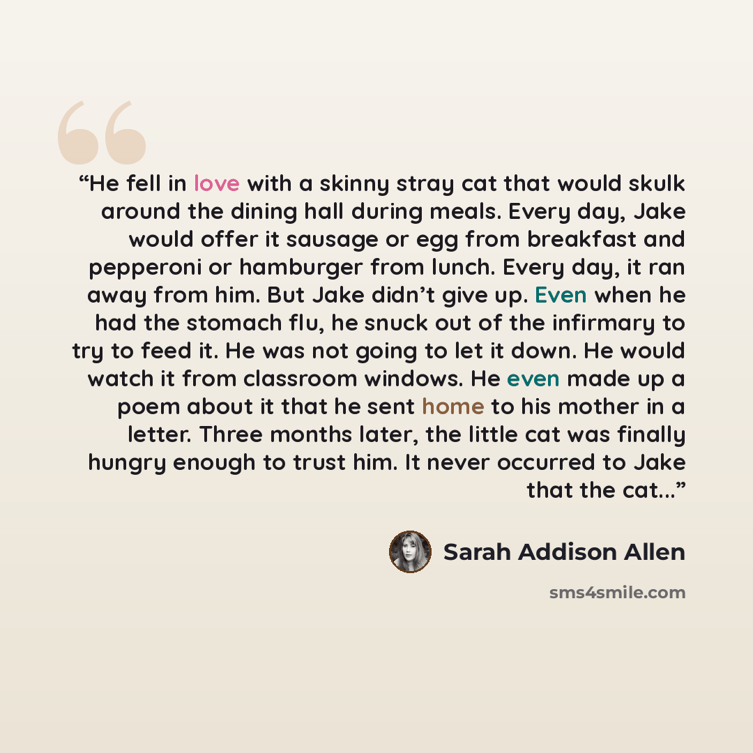 “He fell in love with a skinny stray cat that would skulk around the dining hall during meals. Every day, Jake would offer it sausage or egg from breakfast and pepperoni or hamburger from lunch. Every day, it ran away from him. But Jake didn’t give up. Even when he had the stomach flu, he snuck out…” quote by Sarah Addison Allen